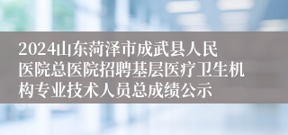 2024山东菏泽市成武县人民医院总医院招聘基层医疗卫生机构专业技术人员总成绩公示