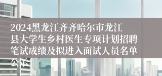 2024黑龙江齐齐哈尔市龙江县大学生乡村医生专项计划招聘笔试成绩及拟进入面试人员名单公示