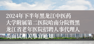 2024年下半年黑龙江中医药大学附属第二医院哈南分院暨黑龙江省老年医院招聘人事代理人员面试相关事宜通知