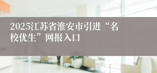 2025江苏省淮安市引进“名校优生”网报入口