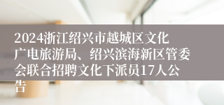 2024浙江绍兴市越城区文化广电旅游局、绍兴滨海新区管委会联合招聘文化下派员17人公告