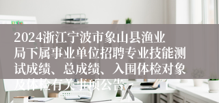 2024浙江宁波市象山县渔业局下属事业单位招聘专业技能测试成绩、总成绩、入围体检对象及体检有关事项公告