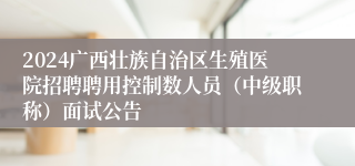 2024广西壮族自治区生殖医院招聘聘用控制数人员（中级职称）面试公告