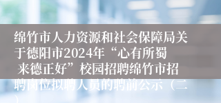 绵竹市人力资源和社会保障局关于德阳市2024年“心有所蜀 来德正好”校园招聘绵竹市招聘岗位拟聘人员的聘前公示（二）