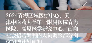 2024青海区域医疗中心、天津中医药大学第一附属医院青海医院、高原医学研究中心、面向社会招聘编制内人员调整部分岗位招聘计划通知