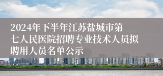 2024年下半年江苏盐城市第七人民医院招聘专业技术人员拟聘用人员名单公示