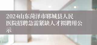 2024山东菏泽市郓城县人民医院招聘急需紧缺人才拟聘用公示