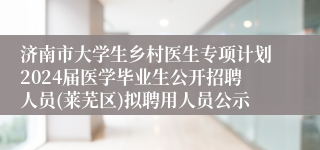 济南市大学生乡村医生专项计划2024届医学毕业生公开招聘人员(莱芜区)拟聘用人员公示