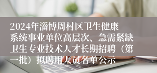 2024年淄博周村区卫生健康系统事业单位高层次、急需紧缺卫生专业技术人才长期招聘（第一批）拟聘用人员名单公示