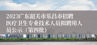 2023广东韶关市乐昌市招聘医疗卫生专业技术人员拟聘用人员公示（第四批）