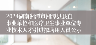 2024湖南湘潭市湘潭县县直事业单位和医疗卫生事业单位专业技术人才引进拟聘用人员公示