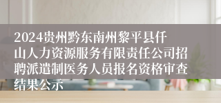 2024贵州黔东南州黎平县仟山人力资源服务有限责任公司招聘派遣制医务人员报名资格审查结果公示