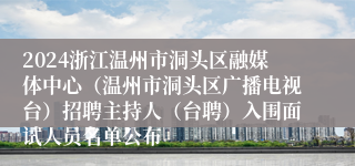 2024浙江温州市洞头区融媒体中心（温州市洞头区广播电视台）招聘主持人（台聘）入围面试人员名单公布