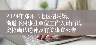 2024年郑州二七区招聘镇、街道下属事业单位工作人员面试资格确认递补及有关事宜公告