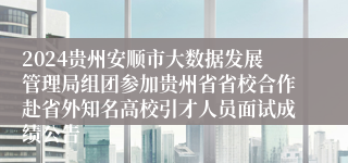 2024贵州安顺市大数据发展管理局组团参加贵州省省校合作赴省外知名高校引才人员面试成绩公告                                                                                2024-12-23