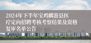 2024年下半年宝鸡麟游县医疗定向招聘考核考察结果及资格复审名单公告