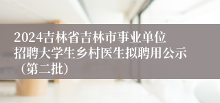 2024吉林省吉林市事业单位招聘大学生乡村医生拟聘用公示（第二批）