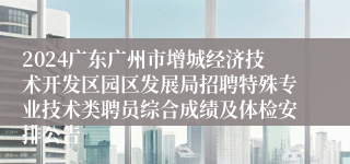 2024广东广州市增城经济技术开发区园区发展局招聘特殊专业技术类聘员综合成绩及体检安排公告