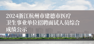 2024浙江杭州市建德市医疗卫生事业单位招聘面试人员综合成绩公示