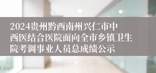 2024贵州黔西南州兴仁市中西医结合医院面向全市乡镇卫生院考调事业人员总成绩公示