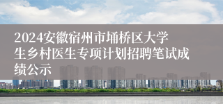 2024安徽宿州市埇桥区大学生乡村医生专项计划招聘笔试成绩公示