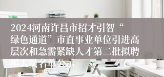 2024河南许昌市招才引智“绿色通道”市直事业单位引进高层次和急需紧缺人才第二批拟聘用人员名单公示