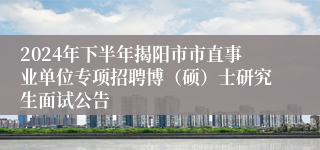 2024年下半年揭阳市市直事业单位专项招聘博（硕）士研究生面试公告