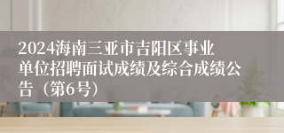 2024海南三亚市吉阳区事业单位招聘面试成绩及综合成绩公告（第6号）