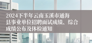 2024下半年云南玉溪市通海县事业单位招聘面试成绩、综合成绩公布及体检通知