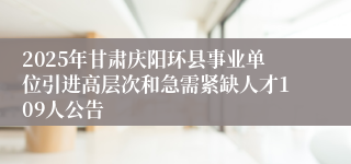 2025年甘肃庆阳环县事业单位引进高层次和急需紧缺人才109人公告