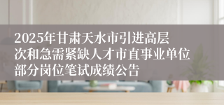 2025年甘肃天水市引进高层次和急需紧缺人才市直事业单位部分岗位笔试成绩公告