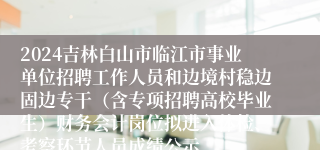 2024吉林白山市临江市事业单位招聘工作人员和边境村稳边固边专干（含专项招聘高校毕业生）财务会计岗位拟进入体检、考察环节人员成绩公示