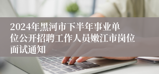 2024年黑河市下半年事业单位公开招聘工作人员嫩江市岗位面试通知