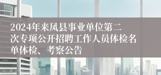 2024年来凤县事业单位第二次专项公开招聘工作人员体检名单体检、考察公告