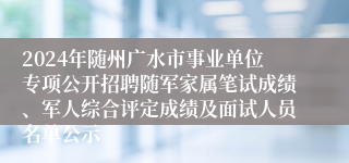 2024年随州广水市事业单位专项公开招聘随军家属笔试成绩、军人综合评定成绩及面试人员名单公示