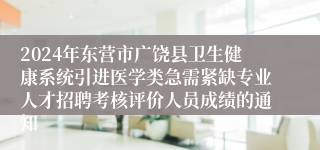 2024年东营市广饶县卫生健康系统引进医学类急需紧缺专业人才招聘考核评价人员成绩的通知