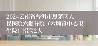 2024云南省普洱市思茅区人民医院六顺分院（六顺镇中心卫生院）招聘2人