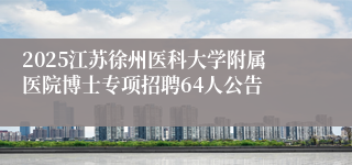 2025江苏徐州医科大学附属医院博士专项招聘64人公告