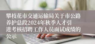 攀枝花市交通运输局关于市公路养护总段2024年秋季人才引进考核招聘工作人员面试成绩的公示