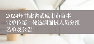 2024年甘肃省武威市市直事业单位第二轮选调面试人员分组名单及公告