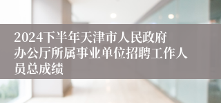 2024下半年天津市人民政府办公厅所属事业单位招聘工作人员总成绩