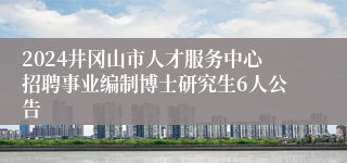 2024井冈山市人才服务中心招聘事业编制博士研究生6人公告