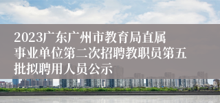 2023广东广州市教育局直属事业单位第二次招聘教职员第五批拟聘用人员公示