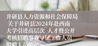 井研县人力资源和社会保障局  关于井研县2024年赴西南大学引进高层次  人才暨公开考核招聘事业单位工作人员  拟聘人员的公示