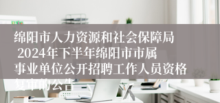 绵阳市人力资源和社会保障局  2024年下半年绵阳市市属事业单位公开招聘工作人员资格复审的公告