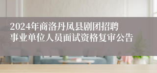 2024年商洛丹凤县剧团招聘事业单位人员面试资格复审公告