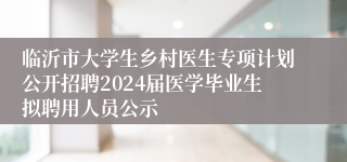 临沂市大学生乡村医生专项计划公开招聘2024届医学毕业生拟聘用人员公示