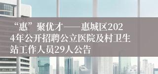 “惠”聚优才――惠城区2024年公开招聘公立医院及村卫生站工作人员29人公告