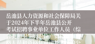 岳池县人力资源和社会保障局关于2024年下半年岳池县公开考试招聘事业单位工作人员（综合类和卫生类职位）资格复审合格人员和资格复审递补人员的公告