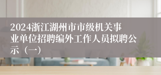 2024浙江湖州市市级机关事业单位招聘编外工作人员拟聘公示（一）